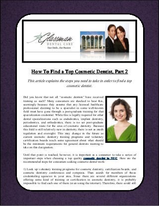 HowHowHowHow ToToToTo FindFindFindFind aaaa TopTopTopTop CosmeticCosmeticCosmeticCosmetic Dentist,Dentist,Dentist,Dentist, PartPartPartPart 2222
This article explains the steps you need to take in order to find a top
cosmetic dentist.
Did you know that not all “cosmetic dentists” have received
training as such? Many consumers are shocked to hear this,
seemingly because they assume that any licensed healthcare
professional claiming to be a specialist in some well-known
field must have gone through a post-graduate training for that
specialization credential. While this is legally required for other
dental specializations such as endodontics, implant dentistry,
periodontics, and orthodontics, there is no set post-graduate
educational route for the area of cosmetic dentistry. Because
this field is still relatively new in dentistry, there is not as much
regulation and oversight. This may change in the future as
current cosmetic dentistry training programs and voluntary
certification boards reach some agreement about what should
be the minimum requirements for general dentists wanting to
take on this designation.
Until that point is reached, however, it is important as a consumer to take a series of
important steps when choosing a top quality cosmeticcosmeticcosmeticcosmetic dentistdentistdentistdentist inininin NYCNYCNYCNYC. Here are the
recommended steps for consumers seeking cosmetic dental work:
1) Look up voluntary training programs for cosmetic dentistry, certification boards, and
cosmetic dentistry conferences and symposia. Then search for members of those
credentialing agencies in your area. Since there are several different organizations
offering some kind of training or certification in cosmetic dentistry, it is probably
impossible to find each one of them (even using the internet). Therefore, there could still
 