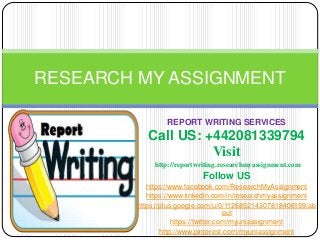 REPORT WRITING SERVICES
Call US: +44-2032395555
Visit
http://reportwriting.researchmyassignment.com
Follow US
https://www.facebook.com/ResearchMyAssignment
https://www.linkedin.com/in/researchmyassignment
https://plus.google.com/u/0/112685214307818406159/ab
out
https://twitter.com/myuniassignment
http://www.pinterest.com/myuniassignment
RESEARCH MY ASSIGNMENT
 