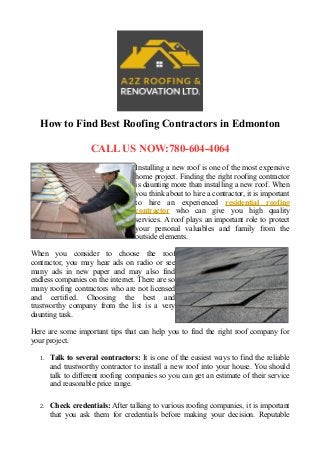 How to Find Best Roofing Contractors in Edmonton
CALL US NOW:780-604-4064
Installing a new roof is one of the most expensive
home project. Finding the right roofing contractor
is daunting more than installing a new roof. When
you think about to hire a contractor, it is important
to hire an experienced residential roofing
contractor who can give you high quality
services. A roof plays an important role to protect
your personal valuables and family from the
outside elements.
When you consider to choose the roof
contractor, you may hear ads on radio or see
many ads in new paper and may also find
endless companies on the internet. There are so
many roofing contractors who are not licensed
and certified. Choosing the best and
trustworthy company from the list is a very
daunting task.
Here are some important tips that can help you to find the right roof company for
your project.
1. Talk to several contractors: It is one of the easiest ways to find the reliable
and trustworthy contractor to install a new roof into your house. You should
talk to different roofing companies so you can get an estimate of their service
and reasonable price range.
2. Check credentials: After talking to various roofing companies, it is important
that you ask them for credentials before making your decision. Reputable
 