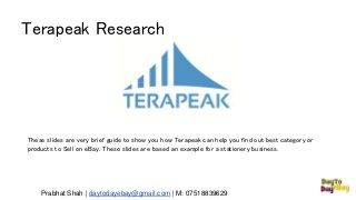 Terapeak Research
Prabhat Shah | daytodayebay@gmail.com | M: 07518839629
These slides are very brief guide to show you how Terapeak can help you find out best category or
products to Sell on eBay. These slides are based an example for a stationery business.
 