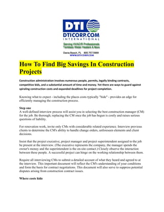 How To Find Big Savings In Construction
Projects
Construction administration involves numerous people, permits, legally binding contracts,
competitive bids, and a substantial amount of time and money. Yet there are ways to guard against
spiraling construction costs and expanded deadlines for project completion.

Knowing what to expect - including the places costs typically "hide" - provides an edge for
efficiently managing the construction process.

Step one
A well-defined interview process will assist you in selecting the best construction manager (CM)
for the job. Be thorough; replacing the CM once the job has begun is costly and raises serious
questions of liability.

For renovation work, invite only CMs with considerable related experience. Interview previous
clients to determine the CM's ability to handle change orders, unforeseen elements and client
decisions.

Insist that the project executive, project manager and project superintendent assigned to the job
be present at the interview. (The executive represents the company, the manager spends the
owner's money and the superintendent is the on-site contact.) Closely observe the interaction
between these people. A successful project can hinge on the working relationship between them.

Require all interviewing CMs to submit a detailed account of what they heard and agreed to at
the interview. This important document will reflect the CM's understanding of your conditions
and form the basis for contract negotiations. This document will also serve to suppress potential
disputes arising from construction contract issues.

Where costs hide
 