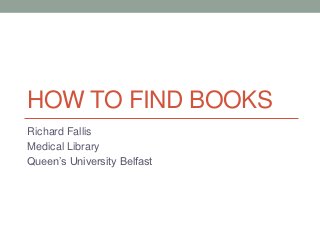 HOW TO FIND BOOKS
Richard Fallis
Medical Library
Queen’s University Belfast
 