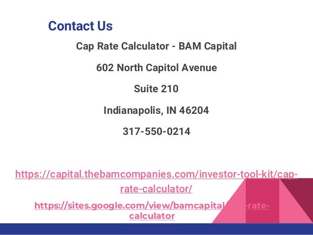 Contact Us
https://sites.google.com/view/bamcapital/cap-rate-
calculator
Cap Rate Calculator - BAM Capital
602 North Capitol Avenue
Suite 210
Indianapolis, IN 46204
317-550-0214
https://capital.thebamcompanies.com/investor-tool-kit/cap-
rate-calculator/
 