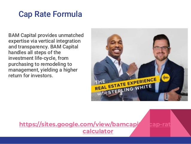 Cap Rate Formula
BAM Capital provides unmatched
expertise via vertical integration
and transparency. BAM Capital
handles all steps of the
investment life-cycle, from
purchasing to remodeling to
management, yielding a higher
return for investors.
https://sites.google.com/view/bamcapital/cap-rate-
calculator
 