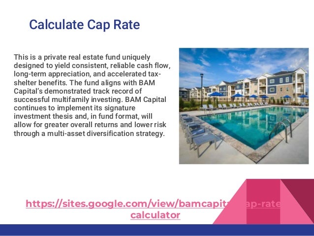 Calculate Cap Rate
This is a private real estate fund uniquely
designed to yield consistent, reliable cash flow,
long-term appreciation, and accelerated tax-
shelter benefits. The fund aligns with BAM
Capital’s demonstrated track record of
successful multifamily investing. BAM Capital
continues to implement its signature
investment thesis and, in fund format, will
allow for greater overall returns and lower risk
through a multi-asset diversification strategy.
https://sites.google.com/view/bamcapital/cap-rate-
calculator
 