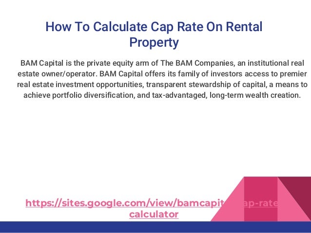 How To Calculate Cap Rate On Rental
Property
BAM Capital is the private equity arm of The BAM Companies, an institutional real
estate owner/operator. BAM Capital offers its family of investors access to premier
real estate investment opportunities, transparent stewardship of capital, a means to
achieve portfolio diversification, and tax-advantaged, long-term wealth creation.
https://sites.google.com/view/bamcapital/cap-rate-
calculator
 