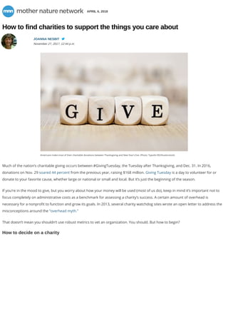 APRIL 6, 2018
How to find charities to support the things you care about
JOANNA NESBIT
November 27, 2017, 12:44 p.m.

Americans make most of their charitable donations between Thanksgiving and New Year's Eve. (Photo: TypoArt BS/Shutterstock)
Much of the nation’s charitable giving occurs between #GivingTuesday, the Tuesday after Thanksgiving, and Dec. 31. In 2016,
donations on Nov. 29 soared 44 percent from the previous year, raising $168 million. Giving Tuesday is a day to volunteer for or
donate to your favorite cause, whether large or national or small and local. But it’s just the beginning of the season.
If you’re in the mood to give, but you worry about how your money will be used (most of us do), keep in mind it’s important not to
focus completely on administrative costs as a benchmark for assessing a charity’s success. A certain amount of overhead is
necessary for a nonpro t to function and grow its goals. In 2013, several charity watchdog sites wrote an open letter to address the
misconceptions around the “overhead myth.”
That doesn’t mean you shouldn’t use robust metrics to vet an organization. You should. But how to begin?
How to decide on a charity
 