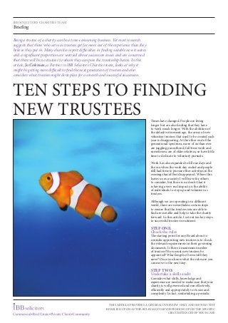 Being a trustee of a charity can be a time-consuming business. Yet most research
suggests that those who serve as trustees get far more out of the experience than they
believe they put in. Many charities report difficulties in finding suitable new trustees
and a significant proportion are worried about succession issues and are concerned
that there will be no trustees to whom they can pass the trusteeship baton. In this
article, Jo Coleman, a Partner in IBB Solicitor’s Charities team, looks at why it
might be getting more difficult to find the next generation of trustees and also
considers what trustees might do to plan for a smooth and successful succession.
TEN steps to finding
new trustees Times have changed. People are living
longer but are also finding that they have
to work much longer. With the abolition of
the default retirement age, the army of new
volunteer trustees that used to be created each
year is disappearing. At the other end of the
generational spectrum, more of us than ever
are juggling parenthood, full time work and
sometimes care of elder relatives, so have little
time to dedicate to voluntary pursuits.
Work has also expanded to fill our days and
the era when the work day ended and people
still had time to pursue other activities in the
evenings has all but disappeared. Where this
leaves us as a society I will leave for others
to consider, but there is no doubt that it
is having a very real impact on the ability
of individuals to step up and volunteer as
trustees.
Although we are operating in a different
world, there are nevertheless certain steps
to ensure that the trustees you are able to
find are suitable and help to take the charity
forward. In this article, I set out ten key steps
to successful trustee recruitment.
STEP ONE:
Check the rules
The starting point for any Board about to
consider appointing new trustees is to check
the relevant requirements in their governing
documents. Is there a maximum number
of trustees? How must new trustees be
appointed? What length of term will they
serve? Once you know what the rules are you
can move to the next step.
STEP TWO:
Undertake a skills audit
Consider what skills, knowledge and
experience are needed to make sure that your
charity is well governed and run effectively,
efficiently and appropriately to its size and
complexity. In fact, undertaking a periodic
IBB SOLICITORS CHARITIES TEAM
Briefing
this article provides a general overview only and should not
be relied upon as the rules may vary depending upon the specific
circumstances of your case
 