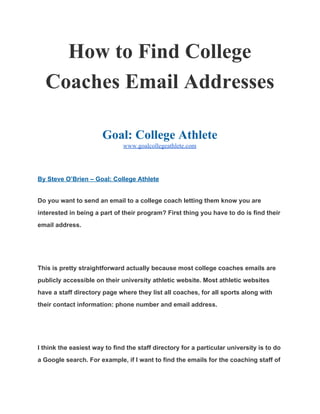 How to Find College 
Coaches Email Addresses 
 
Goal: College Athlete 
www.goalcollegeathlete.com 
 
By Steve O’Brien – Goal: College Athlete 
Do you want to send an email to a college coach letting them know you are 
interested in being a part of their program? First thing you have to do is find their 
email address. 
  
This is pretty straightforward actually because most college coaches emails are 
publicly accessible on their university athletic website. Most athletic websites 
have a staff directory page where they list all coaches, for all sports along with 
their contact information: phone number and email address. 
  
I think the easiest way to find the staff directory for a particular university is to do 
a Google search. For example, if I want to find the emails for the coaching staff of 
 