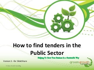 How to find tenders in the
Public Sector
Helping To Grow Your Business In a Sustainable Way
Version S –for SlideShare
© Green Growth Consulting

 