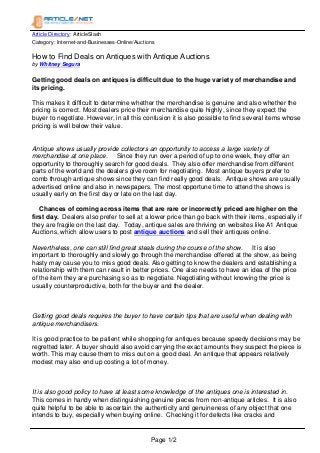 Article Directory: ArticleSlash
Category: Internet-and-Businesses-Online/Auctions
How to Find Deals on Antiques with Antique Auctions
by Whitney Segura
Getting good deals on antiques is difficult due to the huge variety of merchandise and
its pricing.
This makes it difficult to determine whether the merchandise is genuine and also whether the
pricing is correct. Most dealers price their merchandise quite highly, since they expect the
buyer to negotiate. However, in all this confusion it is also possible to find several items whose
pricing is well below their value.
Antique shows usually provide collectors an opportunity to access a large variety of
merchandise at one place. Since they run over a period of up to one week, they offer an
opportunity to thoroughly search for good deals. They also offer merchandise from different
parts of the world and the dealers give room for negotiating. Most antique buyers prefer to
comb through antique shows since they can find really good deals. Antique shows are usually
advertised online and also in newspapers. The most opportune time to attend the shows is
usually early on the first day or late on the last day.
Chances of coming across items that are rare or incorrectly priced are higher on the
first day. Dealers also prefer to sell at a lower price than go back with their items, especially if
they are fragile on the last day. Today, antique sales are thriving on websites like A1 Antique
Auctions, which allow users to post antique auctions and sell their antiques online.
Nevertheless, one can still find great steals during the course of the show. It is also
important to thoroughly and slowly go through the merchandise offered at the show, as being
hasty may cause you to miss good deals. Also getting to know the dealers and establishing a
relationship with them can result in better prices. One also needs to have an idea of the price
of the item they are purchasing so as to negotiate. Negotiating without knowing the price is
usually counterproductive, both for the buyer and the dealer.
Getting good deals requires the buyer to have certain tips that are useful when dealing with
antique merchandisers.
It is good practice to be patient while shopping for antiques because speedy decisions may be
regretted later. A buyer should also avoid carrying the exact amounts they suspect the piece is
worth. This may cause them to miss out on a good deal. An antique that appears relatively
modest may also end up costing a lot of money.
It is also good policy to have at least some knowledge of the antiques one is interested in.
This comes in handy when distinguishing genuine pieces from non-antique articles. It is also
quite helpful to be able to ascertain the authenticity and genuineness of any object that one
intends to buy, especially when buying online. Checking it for defects like cracks and
Page 1/2
 