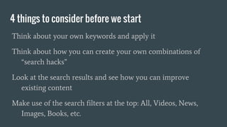 4 things to consider before we start
Think about your own keywords and apply it
Think about how you can create your own combinations of
“search hacks”
Look at the search results and see how you can improve
existing content
Make use of the search filters at the top: All, Videos, News,
Images, Books, etc.
 