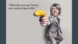 “What did I just say? Gimme
your content ideas NOW…”
 