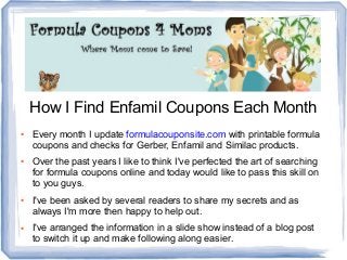 How I Find Enfamil Coupons Each Month
● Every month I update formulacouponsite.com with printable formula
coupons and checks for Gerber, Enfamil and Similac products.
● Over the past years I like to think I've perfected the art of searching
for formula coupons online and today would like to pass this skill on
to you guys.
● I've been asked by several readers to share my secrets and as
always I'm more then happy to help out.
● I've arranged the information in a slide show instead of a blog post
to switch it up and make following along easier.
 