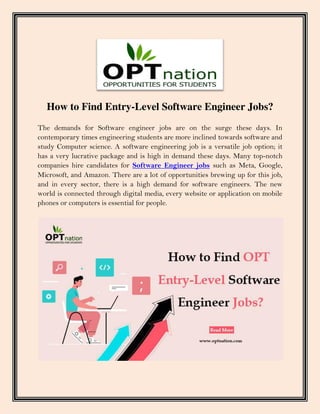 How to Find Entry-Level Software Engineer Jobs?
The demands for Software engineer jobs are on the surge these days. In
contemporary times engineering students are more inclined towards software and
study Computer science. A software engineering job is a versatile job option; it
has a very lucrative package and is high in demand these days. Many top-notch
companies hire candidates for Software Engineer jobs such as Meta, Google,
Microsoft, and Amazon. There are a lot of opportunities brewing up for this job,
and in every sector, there is a high demand for software engineers. The new
world is connected through digital media, every website or application on mobile
phones or computers is essential for people.
 