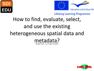 How to find, evaluate, select, and use the existing heterogeneous spatial data and metadata? Karel Charvat 
