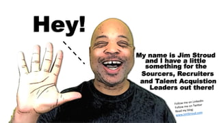 Hey!
My name is Jim Stroud
and I have a little
something for the
Sourcers, Recruiters
and Talent Acquistion
Leaders out there!
 