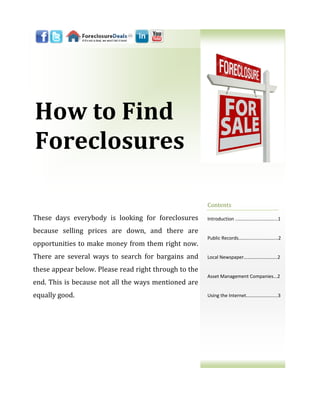 How to Find
Foreclosures

                                                       Contents

These days everybody is looking for foreclosures       Introduction ..…………………………...1

because selling prices are down, and there are
                                                       Public Records..………......…………...2
opportunities to make money from them right now.
There are several ways to search for bargains and      Local Newspaper……………………….2

these appear below. Please read right through to the
                                                       Asset Management Companies...2
end. This is because not all the ways mentioned are
equally good.                                          Using the Internet………………….....3
 
