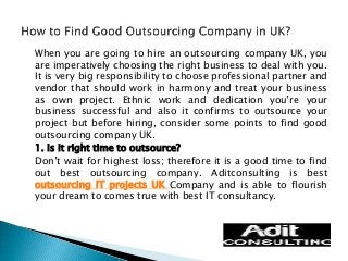 When you are going to hire an outsourcing company UK, you 
are imperatively choosing the right business to deal with you. 
It is very big responsibility to choose professional partner and 
vendor that should work in harmony and treat your business 
as own project. Ethnic work and dedication you’re your 
business successful and also it confirms to outsource your 
project but before hiring, consider some points to find good 
outsourcing company UK. 
1. Is it right time to outsource? 
Don’t wait for highest loss; therefore it is a good time to find 
out best outsourcing company. Aditconsulting is best 
outsourcing IT projects UK Company and is able to flourish 
your dream to comes true with best IT consultancy. 
 