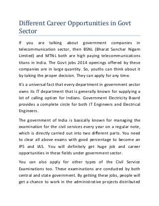 Different Career Opportunities in Govt
Sector
If you are talking about government companies in
telecommunication sector, then BSNL (Bharat Sanchar Nigam
Limited) and MTNL both are high paying telecommunications
titans in India. The Govt jobs 2014 openings offered by these
companies are in large quantity. So, youths can think about it
by taking the proper decision. They can apply for any time.
It's a universal fact that every department in government sector
owns its IT department that is generally known for supplying a
lot of calling option for Indians. Government Electricity Board
provides a complete circle for both IT Engineers and Electrical
Engineers.
The government of India is basically known for managing the
examination for the civil services every year on a regular note,
which is directly carried out into two different parts. You need
to clear all above exams with good percentage to become an
IPS and IAS. You will definitely get huge job and career
opportunities in these fields under government sector.
You can also apply for other types of the Civil Service
Examinations too. These examinations are conducted by both
central and state government. By getting these jobs, people will
get a chance to work in the administrative projects distributed

 