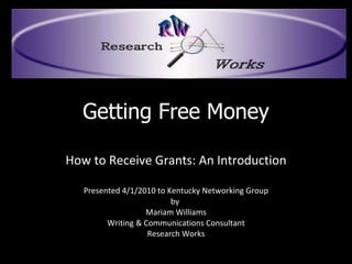 Getting Free Money How to Receive Grants: An Introduction Presented 4/1/2010 to Kentucky Networking Group by  Mariam Williams Writing & Communications Consultant Research Works 