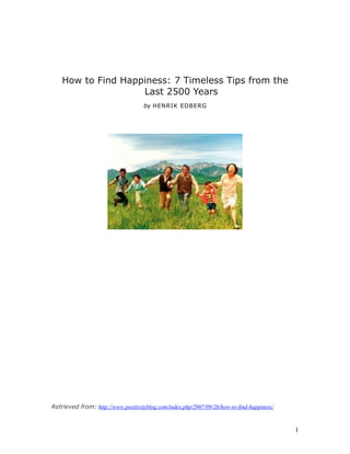 How to Find Happiness: 7 Timeless Tips from the
                    Last 2500 Years
                                    by HENRIK EDBERG




Retrieved from: http://www.positivityblog.com/index.php/2007/09/26/how-to-find-happiness/



                                                                                            1
 
