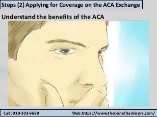 Call: 919-303-9690 Web:https://www.thebenefitadvisors.com/
Steps (2) Applying for Coverage on the ACA Exchange
Understand the benefits of the ACA
 