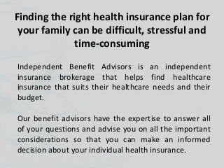 Finding the right health insurance plan for
your family can be difficult, stressful and
time-consuming
Independent Benefit Advisors is an independent
insurance brokerage that helps find healthcare
insurance that suits their healthcare needs and their
budget.
Our benefit advisors have the expertise to answer all
of your questions and advise you on all the important
considerations so that you can make an informed
decision about your individual health insurance.
 