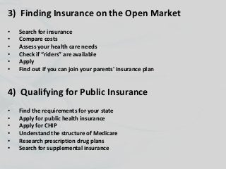 3) Finding Insurance on the Open Market
• Search for insurance
• Compare costs
• Assess your health care needs
• Check if “riders” are available
• Apply
• Find out if you can join your parents' insurance plan
4) Qualifying for Public Insurance
• Find the requirements for your state
• Apply for public health insurance
• Apply for CHIP
• Understand the structure of Medicare
• Research prescription drug plans
• Search for supplemental insurance
 