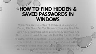 HOW TO FIND HIDDEN &
SAVED PASSWORDS IN
WINDOWS
When You Browse Different Websites In Browser Or
During File Share On The Network, You May Need To
Save Any Credentials While Browsing. Credentials Are
The Usernames And Passwords That May End Up In The
Registry, Within Credential Files, Or Within The Windows.
These Kind Of Credentials Are Always Stored In The
Encrypted Format That Only Computer Can Understand.
We Can Have Decrypted These Credentials Using The
Windows Password.
 