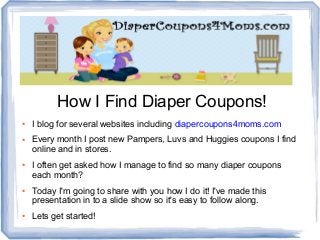 How I Find Diaper Coupons!
● I blog for several websites including diapercoupons4moms.com
● Every month I post new Pampers, Luvs and Huggies coupons I find
online and in stores.
● I often get asked how I manage to find so many diaper coupons
each month?
● Today I'm going to share with you how I do it! I've made this
presentation in to a slide show so it's easy to follow along.
● Lets get started!
 