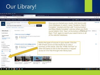 9
Notice the types of sources in your results. Click the
title of each source on the results list to view a
summary of the article. Click the “HTML Full Text” or
other link below to link to the full article or request
access to it for free through inter-library loan.
Once you’ve checked your results, click here to add
more databases to search. Leave “Academic Search
Complete” checked and then add “Communication
and Mass Media Complete” and any others you think
sound helpful. Click “Save” at the bottom of the box,
them “Find” again to search your search terms in all
of the selected databases.
Our Library!
 