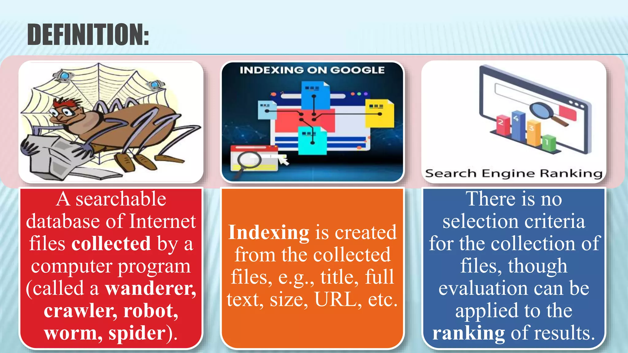 DEFINITION:
A searchable
database of Internet
files collected by a
computer program
(called a wanderer,
crawler, robot,
worm, spider).
Indexing is created
from the collected
files, e.g., title, full
text, size, URL, etc.
There is no
selection criteria
for the collection of
files, though
evaluation can be
applied to the
ranking of results.
 