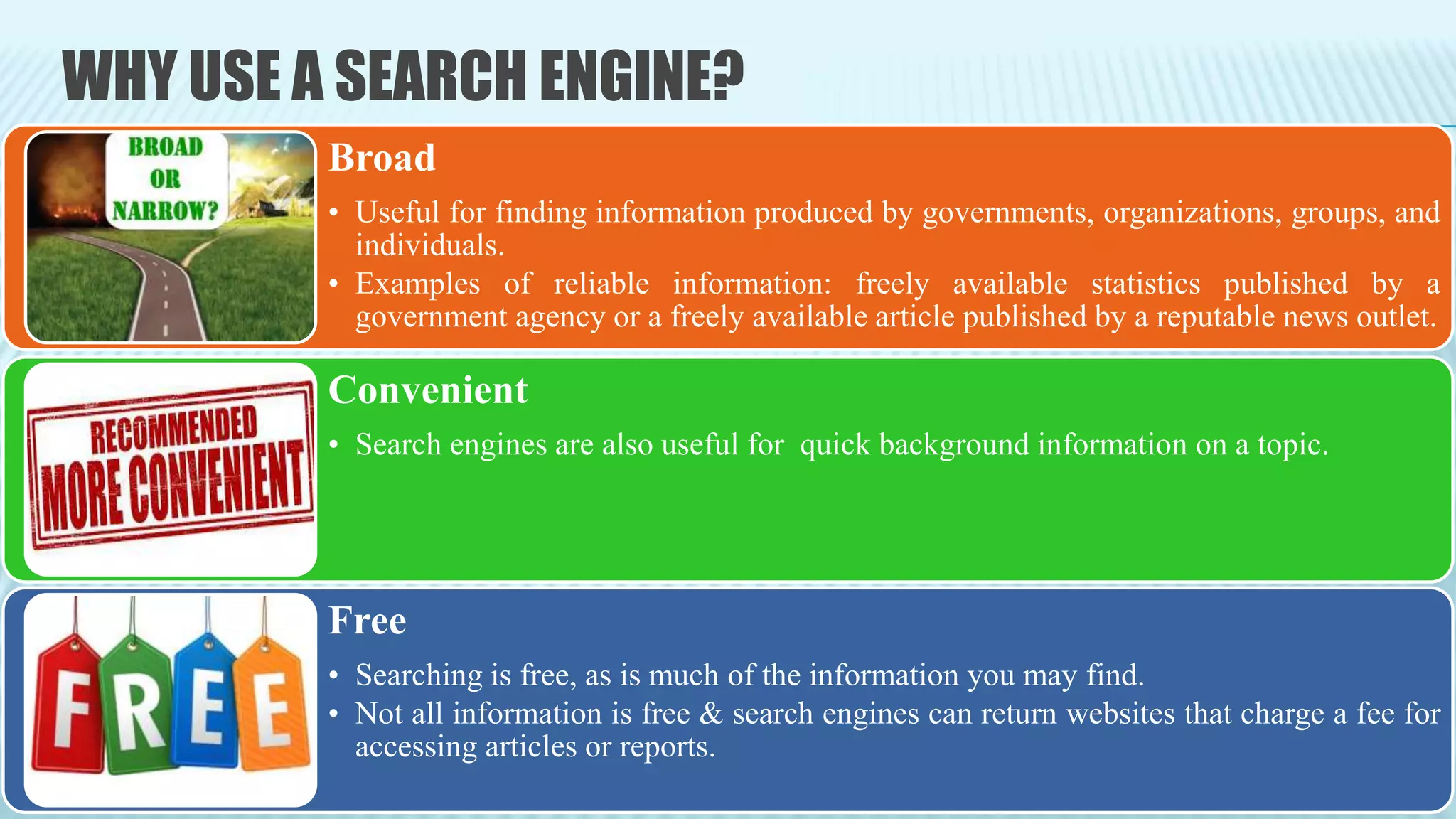 WHY USE A SEARCH ENGINE?
Broad
• Useful for finding information produced by governments, organizations, groups, and
individuals.
• Examples of reliable information: freely available statistics published by a
government agency or a freely available article published by a reputable news outlet.
Convenient
• Search engines are also useful for quick background information on a topic.
Free
• Searching is free, as is much of the information you may find.
• Not all information is free & search engines can return websites that charge a fee for
accessing articles or reports.
 