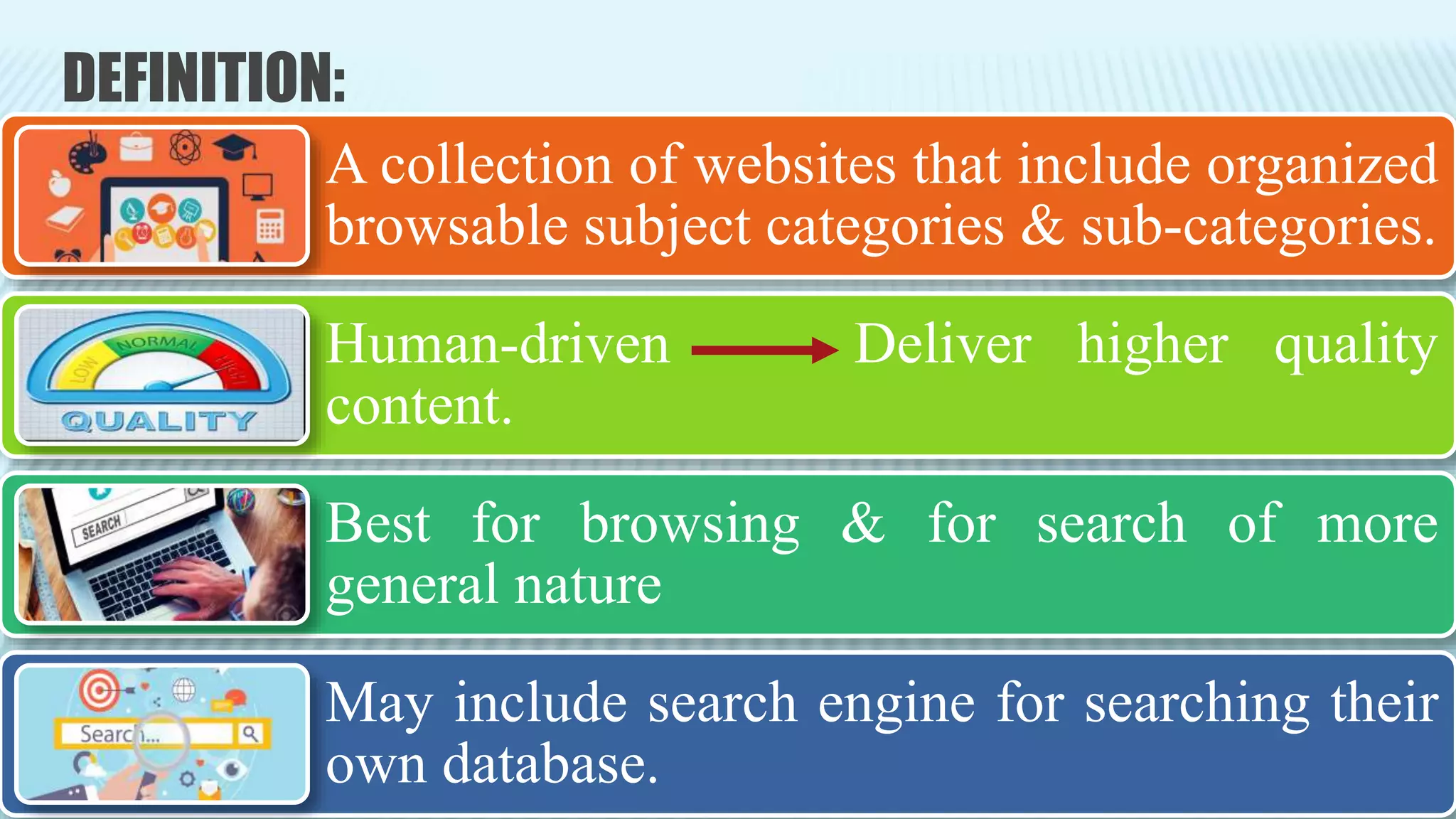 DEFINITION:
A collection of websites that include organized
browsable subject categories & sub-categories.
Human-driven Deliver higher quality
content.
Best for browsing & for search of more
general nature
May include search engine for searching their
own database.
 