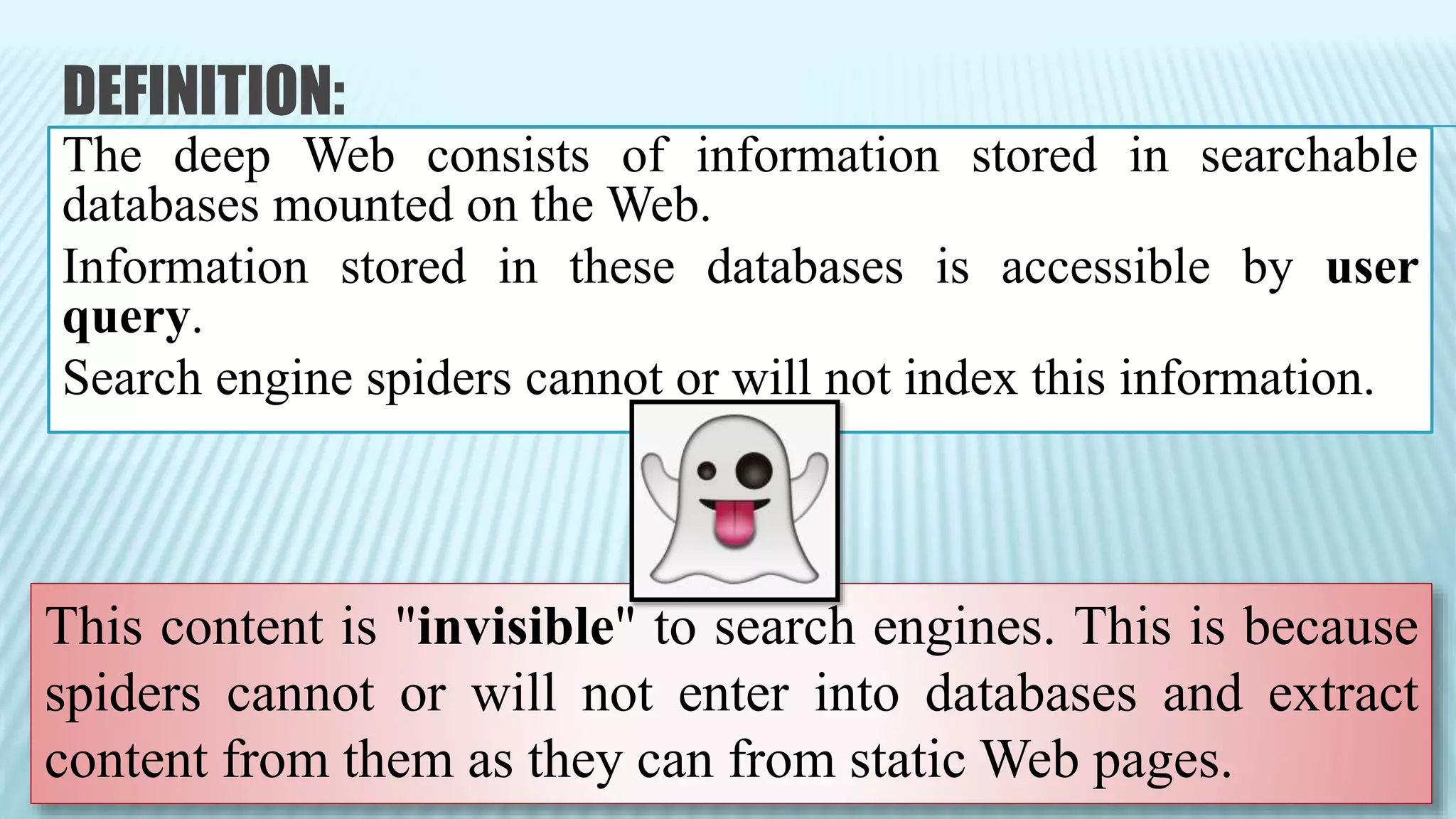 DEFINITION:
The deep Web consists of information stored in searchable
databases mounted on the Web.
Information stored in these databases is accessible by user
query.
Search engine spiders cannot or will not index this information.
This content is "invisible" to search engines. This is because
spiders cannot or will not enter into databases and extract
content from them as they can from static Web pages.
 