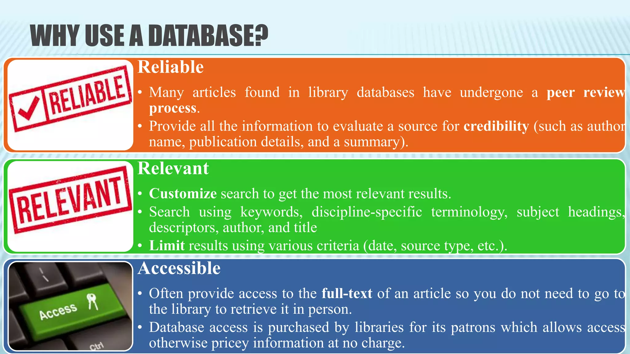 WHY USE A DATABASE?
Reliable
• Many articles found in library databases have undergone a peer review
process.
• Provide all the information to evaluate a source for credibility (such as author
name, publication details, and a summary).
Relevant
• Customize search to get the most relevant results.
• Search using keywords, discipline-specific terminology, subject headings,
descriptors, author, and title
• Limit results using various criteria (date, source type, etc.).
Accessible
• Often provide access to the full-text of an article so you do not need to go to
the library to retrieve it in person.
• Database access is purchased by libraries for its patrons which allows access
otherwise pricey information at no charge.
 