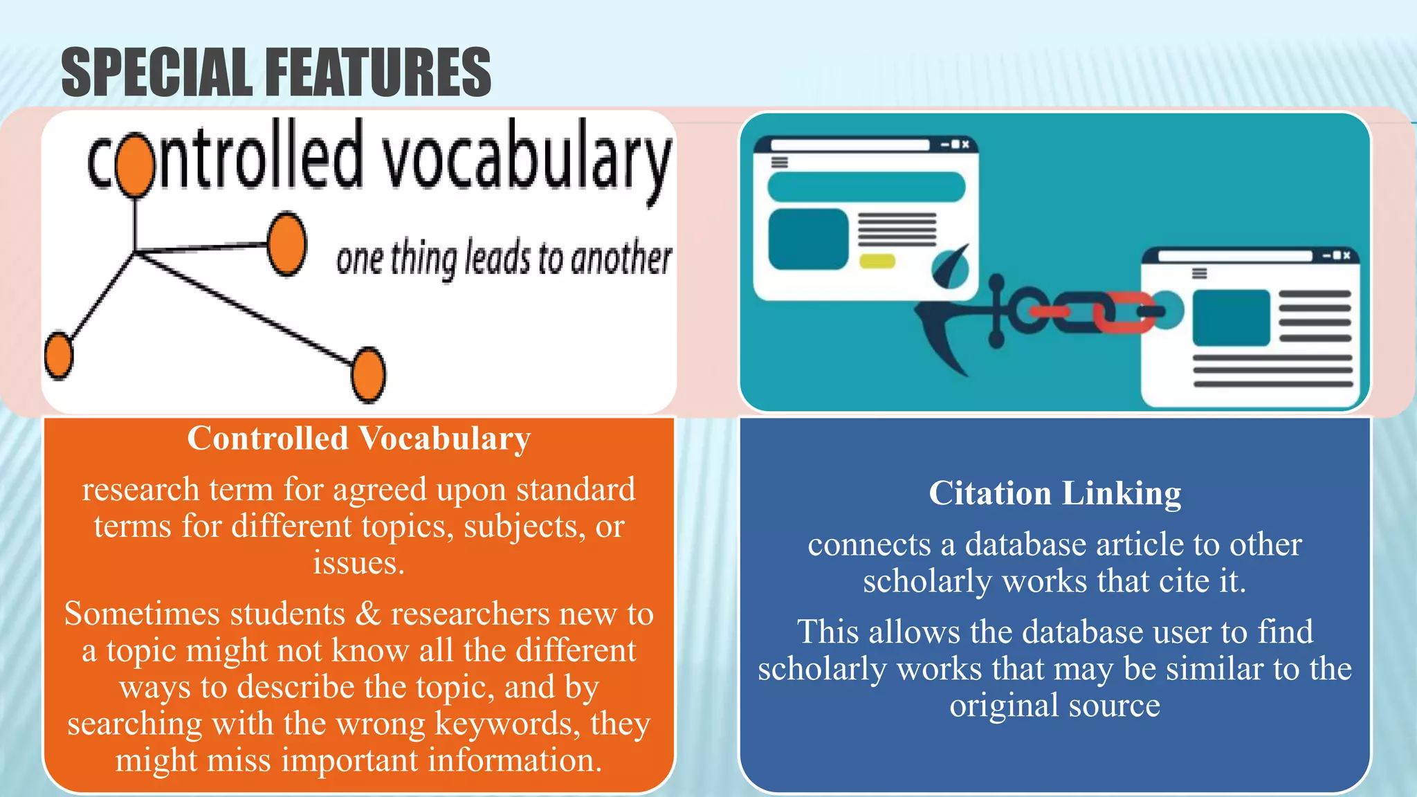 SPECIAL FEATURES
Controlled Vocabulary
research term for agreed upon standard
terms for different topics, subjects, or
issues.
Sometimes students & researchers new to
a topic might not know all the different
ways to describe the topic, and by
searching with the wrong keywords, they
might miss important information.
Citation Linking
connects a database article to other
scholarly works that cite it.
This allows the database user to find
scholarly works that may be similar to the
original source
 