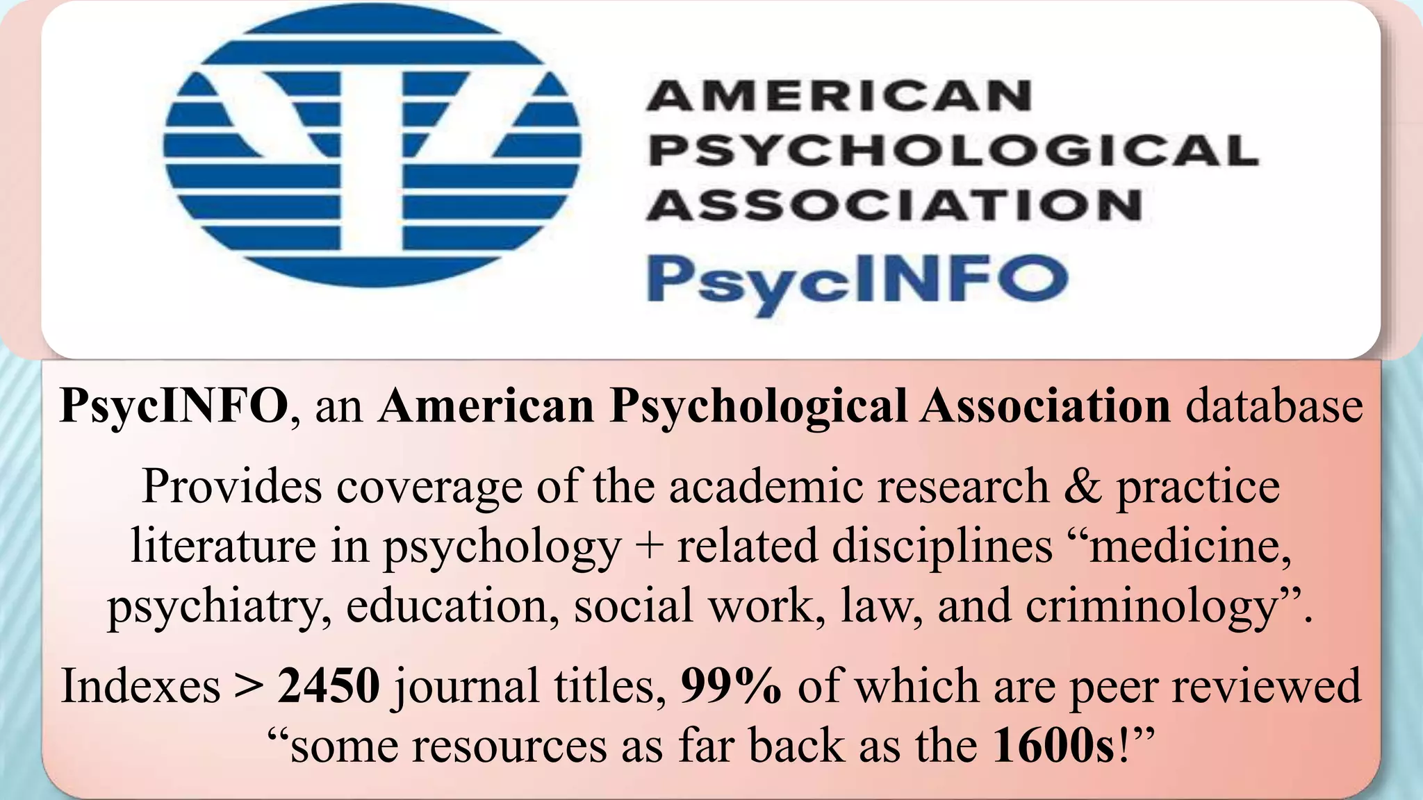 PsycINFO, an American Psychological Association database
Provides coverage of the academic research & practice
literature in psychology + related disciplines “medicine,
psychiatry, education, social work, law, and criminology”.
Indexes > 2450 journal titles, 99% of which are peer reviewed
“some resources as far back as the 1600s!”
 