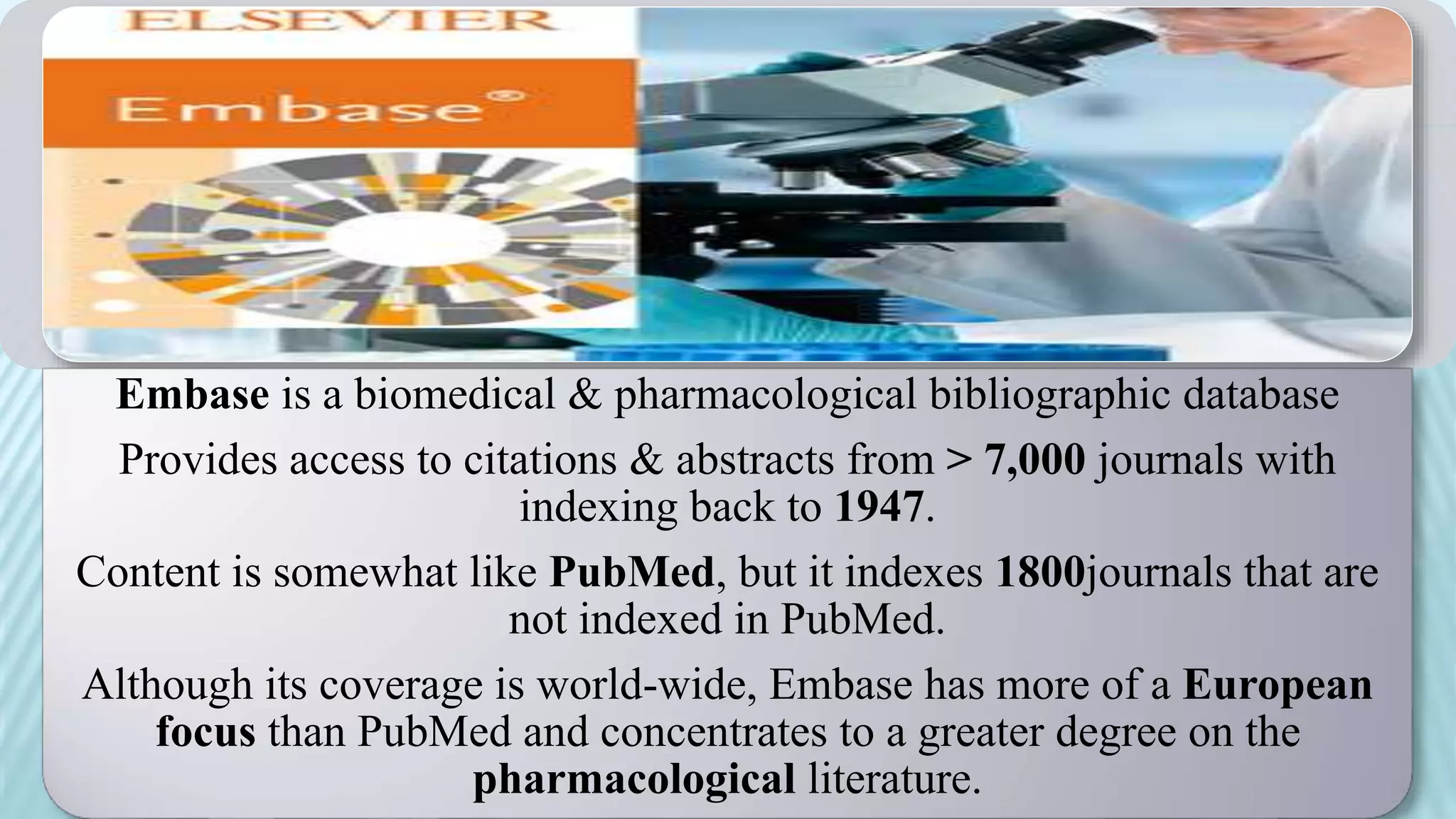Embase is a biomedical & pharmacological bibliographic database
Provides access to citations & abstracts from > 7,000 journals with
indexing back to 1947.
Content is somewhat like PubMed, but it indexes 1800journals that are
not indexed in PubMed.
Although its coverage is world-wide, Embase has more of a European
focus than PubMed and concentrates to a greater degree on the
pharmacological literature.
 