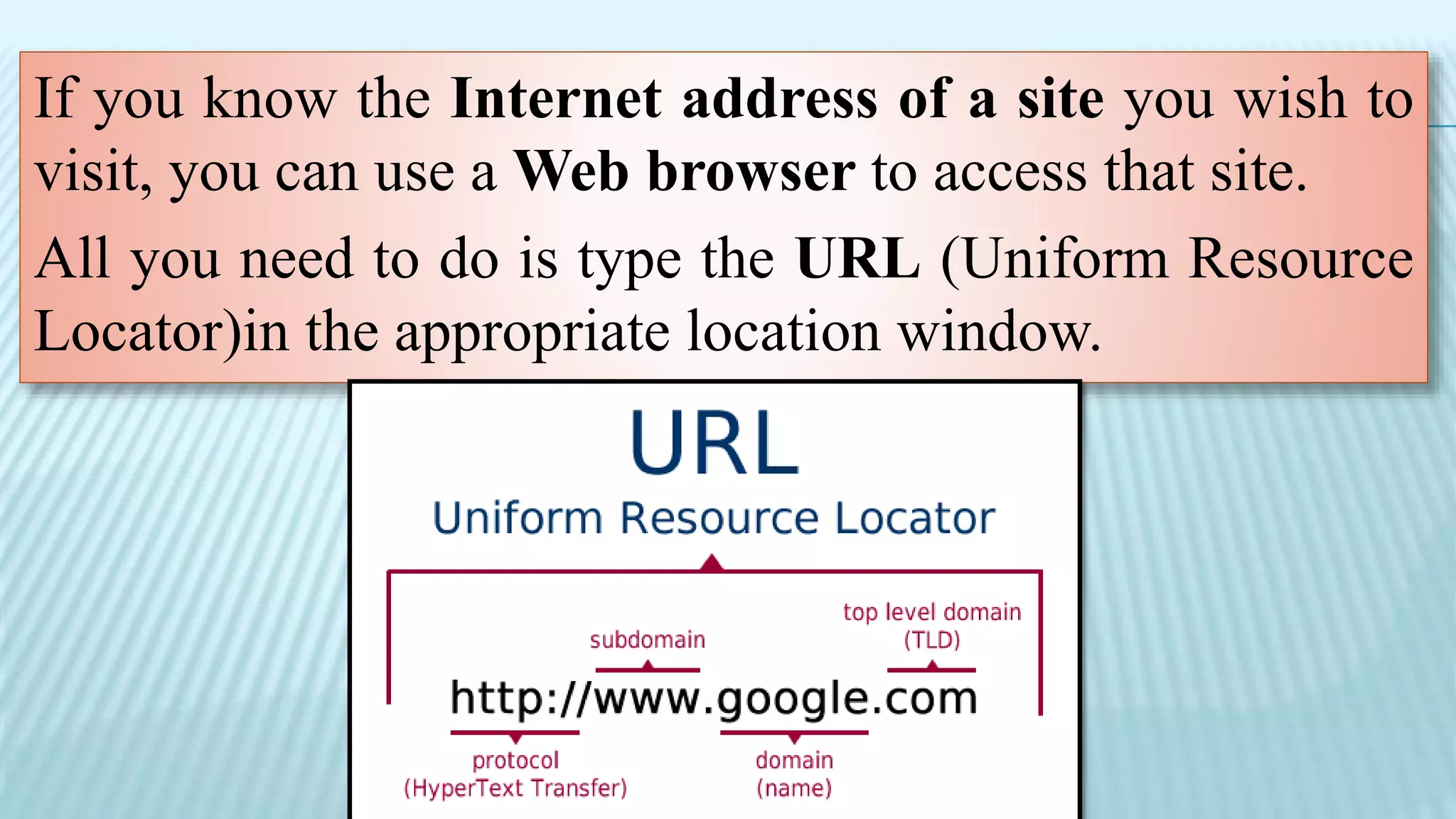 If you know the Internet address of a site you wish to
visit, you can use a Web browser to access that site.
All you need to do is type the URL (Uniform Resource
Locator)in the appropriate location window.
 