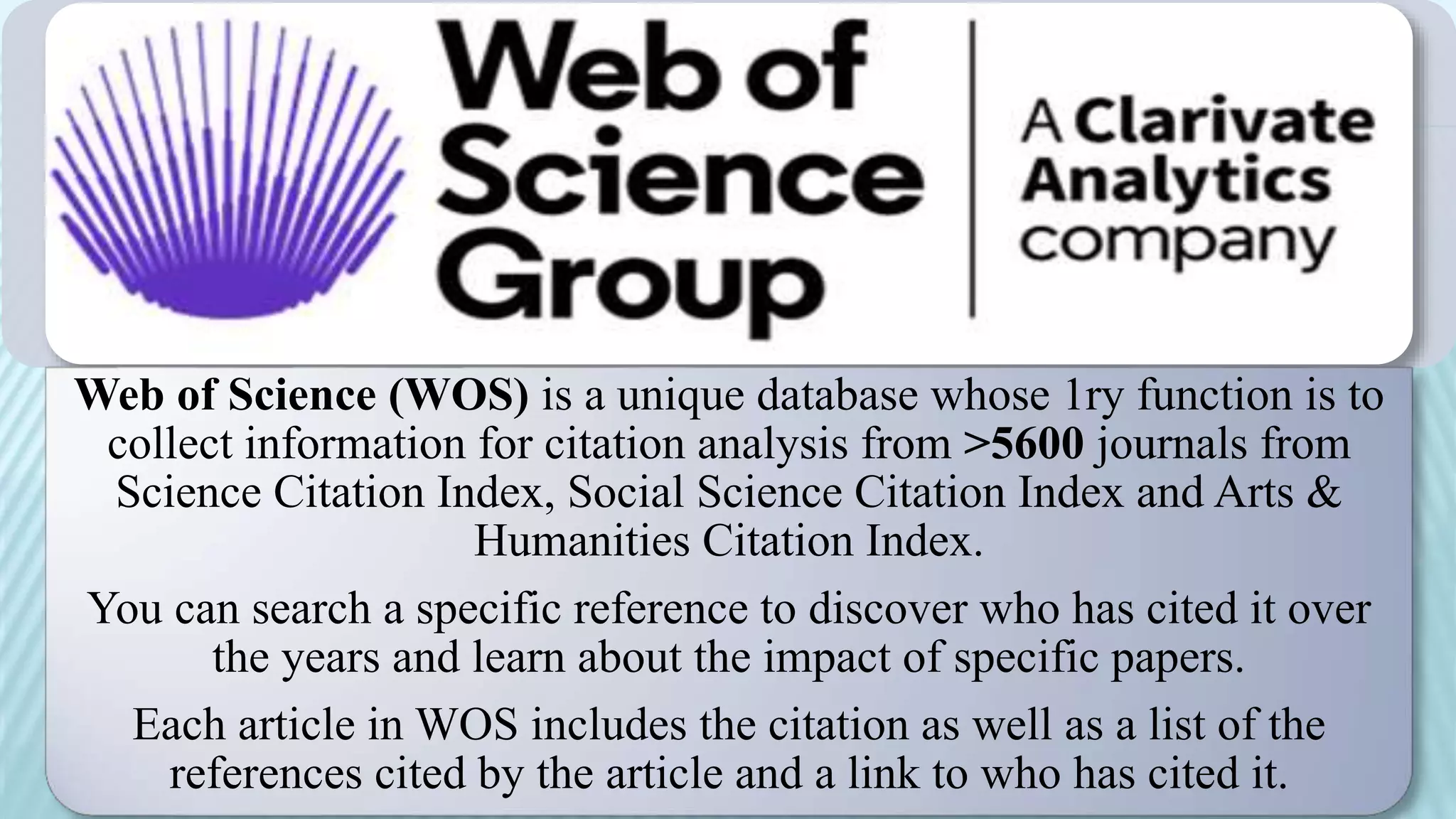 Web of Science (WOS) is a unique database whose 1ry function is to
collect information for citation analysis from >5600 journals from
Science Citation Index, Social Science Citation Index and Arts &
Humanities Citation Index.
You can search a specific reference to discover who has cited it over
the years and learn about the impact of specific papers.
Each article in WOS includes the citation as well as a list of the
references cited by the article and a link to who has cited it.
 