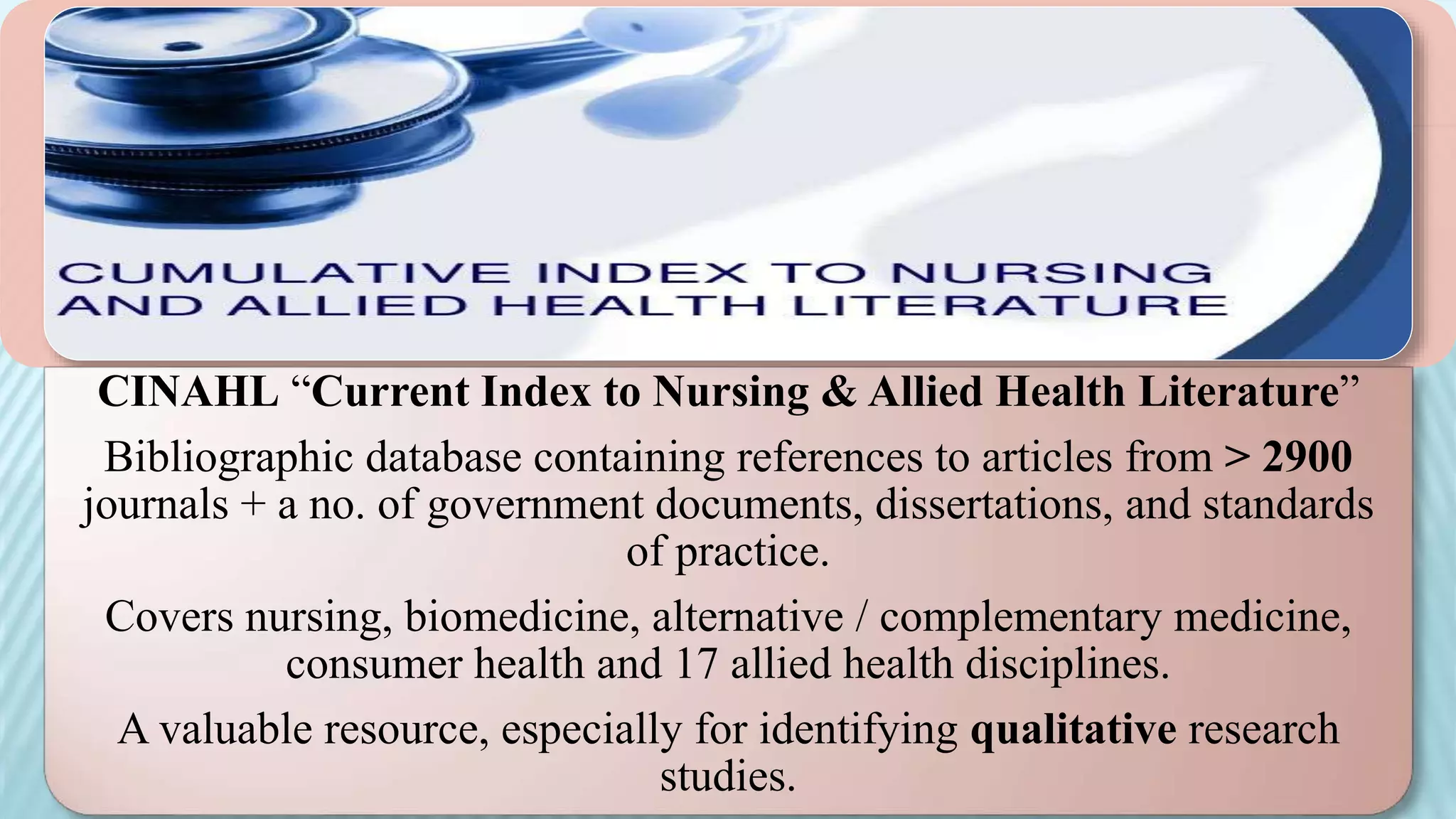 CINAHL “Current Index to Nursing & Allied Health Literature”
Bibliographic database containing references to articles from > 2900
journals + a no. of government documents, dissertations, and standards
of practice.
Covers nursing, biomedicine, alternative / complementary medicine,
consumer health and 17 allied health disciplines.
A valuable resource, especially for identifying qualitative research
studies.
 