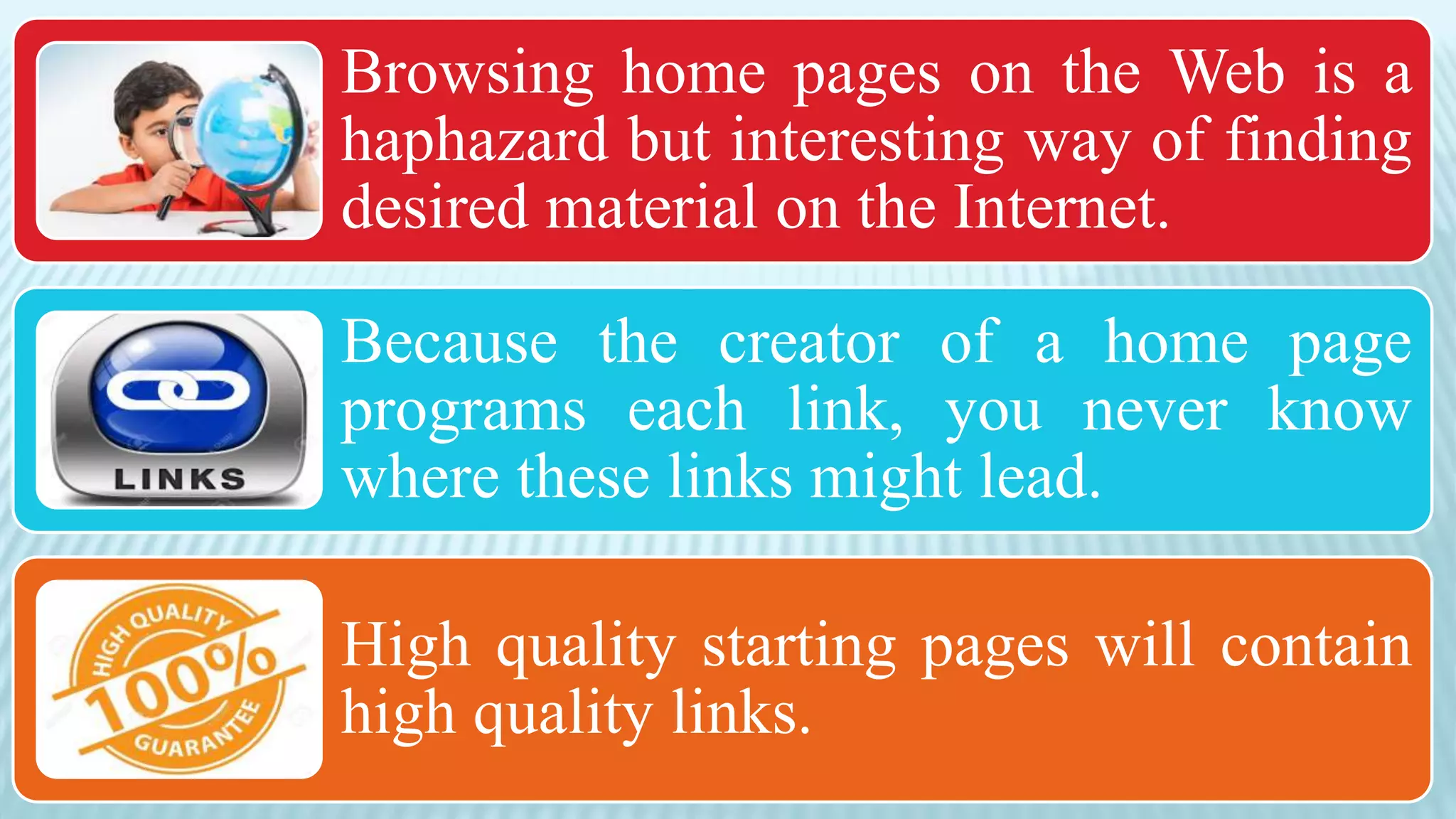 Browsing home pages on the Web is a
haphazard but interesting way of finding
desired material on the Internet.
Because the creator of a home page
programs each link, you never know
where these links might lead.
High quality starting pages will contain
high quality links.
 