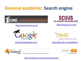 General academic: Search engine


    http://core.kmi.open.ac.uk                    http://www.scirus.com/




    http://scholar.google.com/               http://base.ub.uni-bielefeld.de




              http://academic.research.microsoft.com/
 
