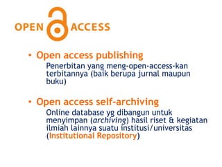 • Open access publishing
   Penerbitan yang meng-open-access-kan
   terbitannya (baik berupa jurnal maupun
   buku)

• Open access self-archiving
   Online database yg dibangun untuk
   menyimpan (archiving) hasil riset & kegiatan
   ilmiah lainnya suatu institusi/universitas
   (Institutional Repository)
 