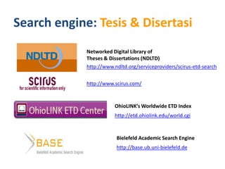 Search engine: Tesis & Disertasi
             Networked Digital Library of
             Theses & Dissertations (NDLTD)
             http://www.ndltd.org/serviceproviders/scirus-etd-search


             http://www.scirus.com/



                        OhioLINK’s Worldwide ETD Index
                        http://etd.ohiolink.edu/world.cgi



                         Bielefeld Academic Search Engine
                         http://base.ub.uni-bielefeld.de
 