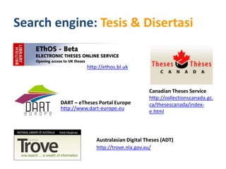 Search engine: Tesis & Disertasi


                  http://ethos.bl.uk



                                            Canadian Theses Service
                                            http://collectionscanada.gc.
        DART – eTheses Portal Europe        ca/thesescanada/index-
        http://www.dart-europe.eu
                                            e.html




                      Australasian Digital Theses (ADT)
                      http://trove.nla.gov.au/
 