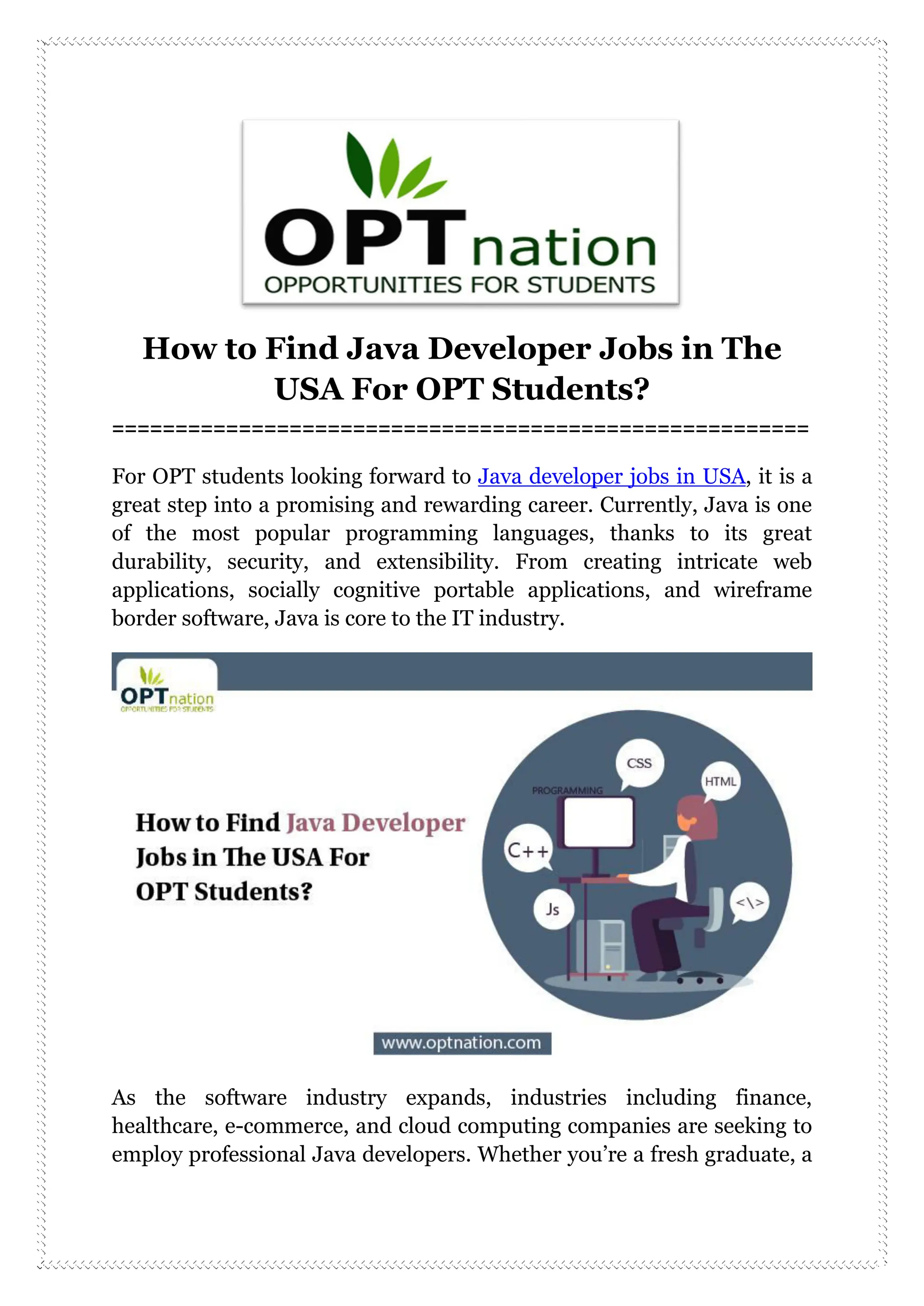 How to Find Java Developer Jobs in The
USA For OPT Students?
=======================================================
For OPT students looking forward to Java developer jobs in USA, it is a
great step into a promising and rewarding career. Currently, Java is one
of the most popular programming languages, thanks to its great
durability, security, and extensibility. From creating intricate web
applications, socially cognitive portable applications, and wireframe
border software, Java is core to the IT industry.
As the software industry expands, industries including finance,
healthcare, e-commerce, and cloud computing companies are seeking to
employ professional Java developers. Whether you’re a fresh graduate, a
 