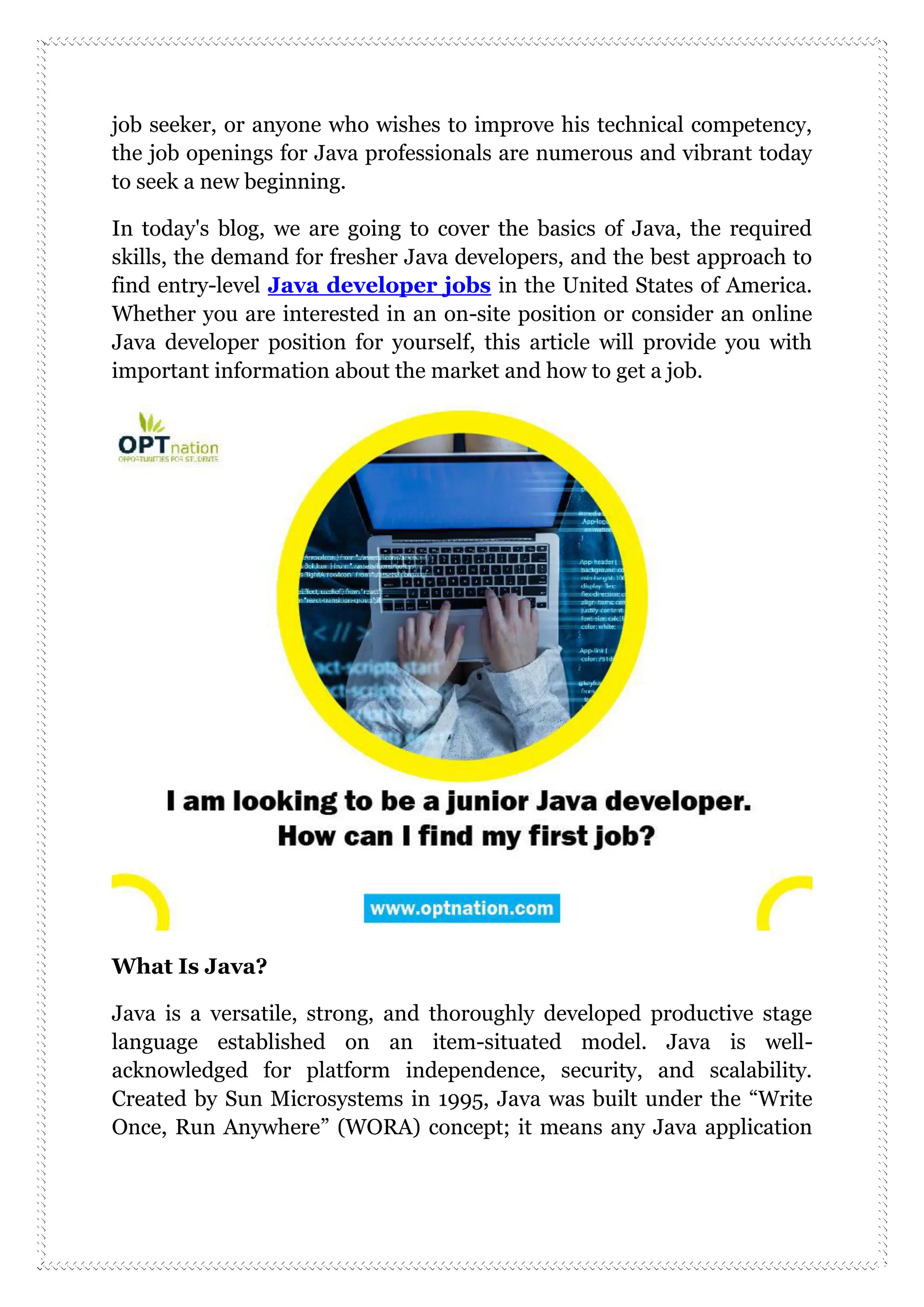 job seeker, or anyone who wishes to improve his technical competency,
the job openings for Java professionals are numerous and vibrant today
to seek a new beginning.
In today's blog, we are going to cover the basics of Java, the required
skills, the demand for fresher Java developers, and the best approach to
find entry-level Java developer jobs in the United States of America.
Whether you are interested in an on-site position or consider an online
Java developer position for yourself, this article will provide you with
important information about the market and how to get a job.
What Is Java?
Java is a versatile, strong, and thoroughly developed productive stage
language established on an item-situated model. Java is well-
acknowledged for platform independence, security, and scalability.
Created by Sun Microsystems in 1995, Java was built under the “Write
Once, Run Anywhere” (WORA) concept; it means any Java application
 